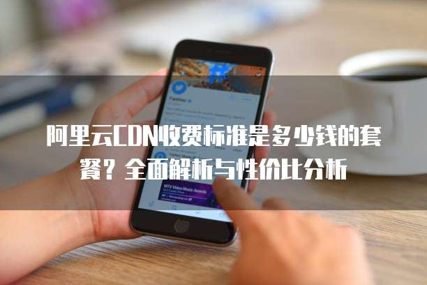阿里云CDN收费标准是多少钱的套餐?全面解析与性价比分析