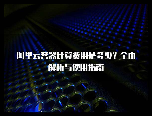 阿里云容器计算费用是多少?全面解析与使用指南