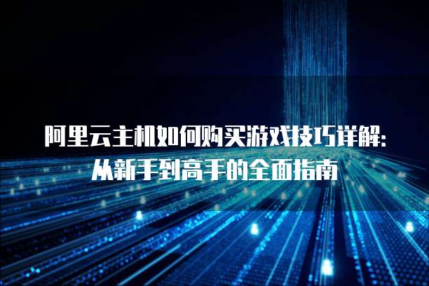 阿里云主机如何购买游戏技巧详解:从新手到高手的全面指南