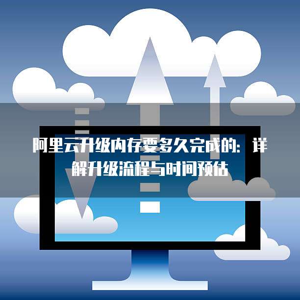 阿里云升级内存要多久完成的:详解升级流程与时间预估