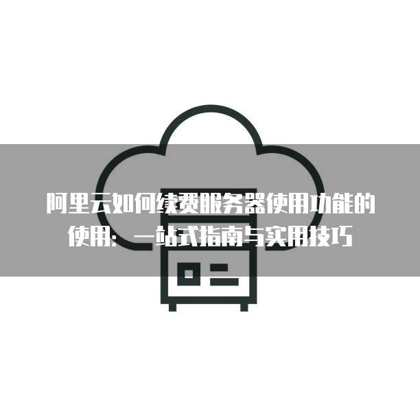 阿里云如何续费服务器使用功能的使用:一站式指南与实用技巧
