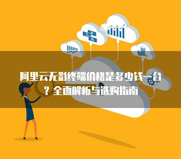阿里云无影终端价格是多少钱一台?全面解析与选购指南