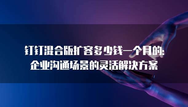 钉钉混合版扩容多少钱一个月的:企业沟通场景的灵活解决方案