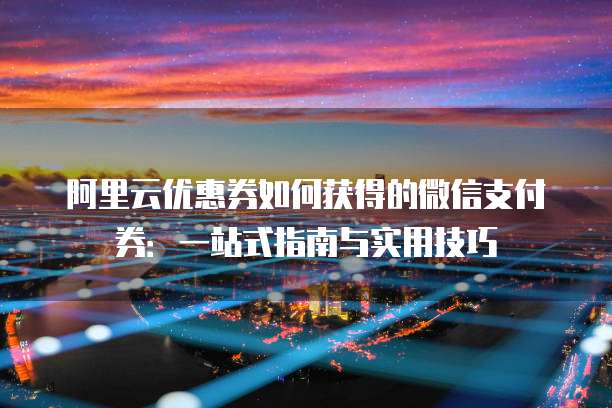 阿里云优惠券如何获得的微信支付券:一站式指南与实用技巧