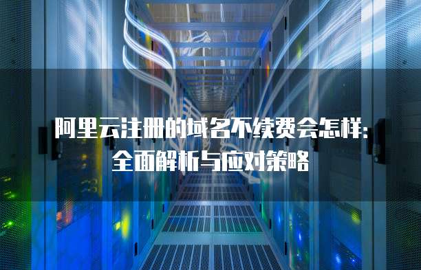 阿里云注册的域名不续费会怎样：全面解析与应对策略