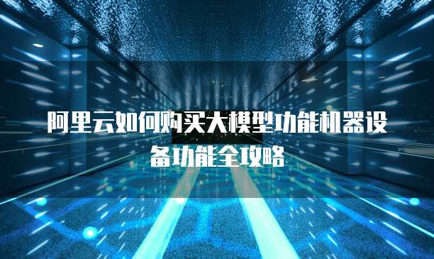 阿里云如何购买大模型功能机器设备功能全攻略