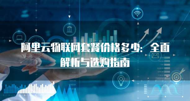 阿里云物联网套餐价格多少：全面解析与选购指南