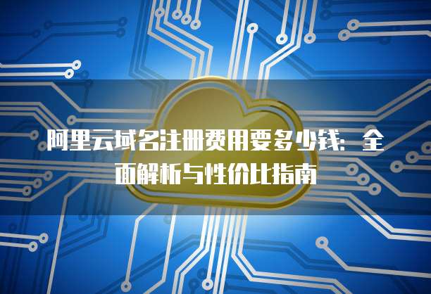 阿里云域名注册费用要多少钱:全面解析与性价比指南