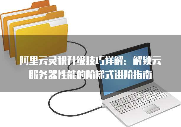 阿里云灵积升级技巧详解:解锁云服务器性能的阶梯式进阶指南