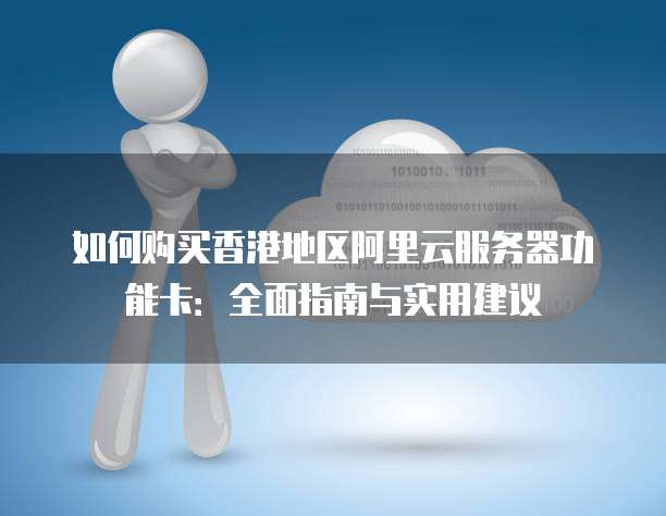 如何购买香港地区阿里云服务器功能卡:全面指南与实用建议