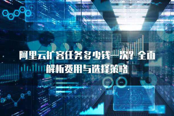 阿里云扩容任务多少钱一次?全面解析费用与选择策略