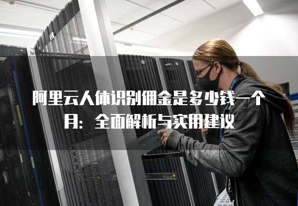 阿里云人体识别佣金是多少钱一个月:全面解析与实用建议