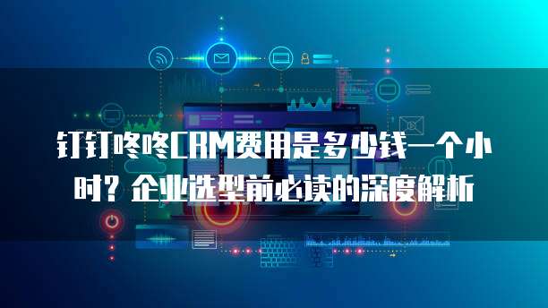 钉钉咚咚CRM费用是多少钱一个小时?企业选型前必读的深度解析