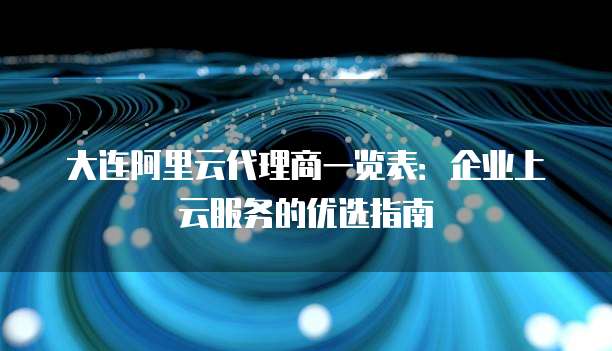 大连阿里云代理商一览表：企业上云服务的优选指南