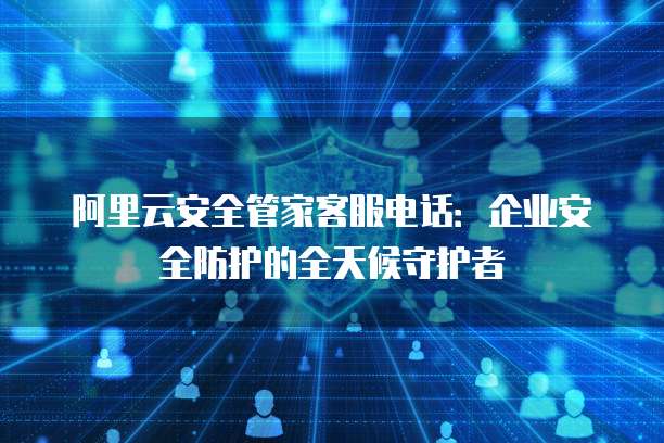 阿里云安全管家客服电话:企业安全防护的全天候守护者