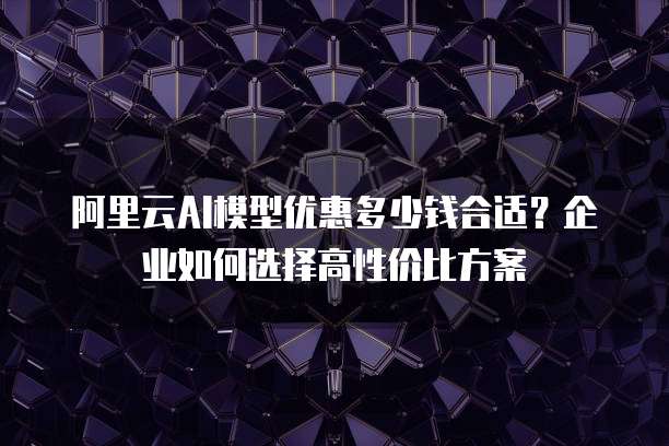 阿里云AI模型优惠多少钱合适？企业如何选择高性价比方案