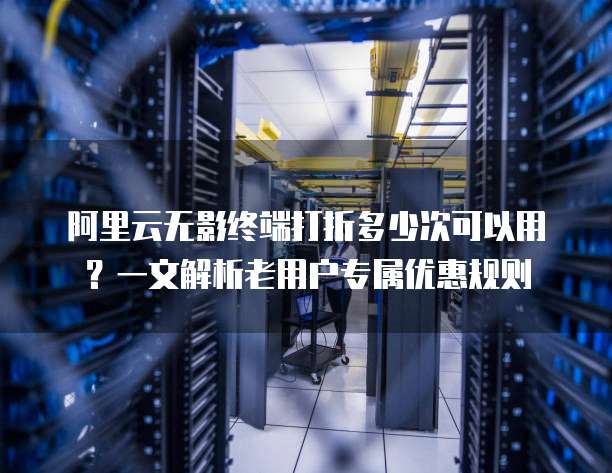 阿里云无影终端打折多少次可以用?一文解析老用户专属优惠规则