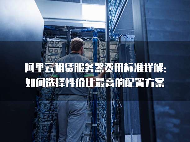阿里云租赁服务器费用标准详解:如何选择性价比最高的配置方案