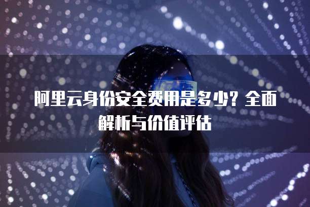 阿里云身份安全费用是多少?全面解析与价值评估