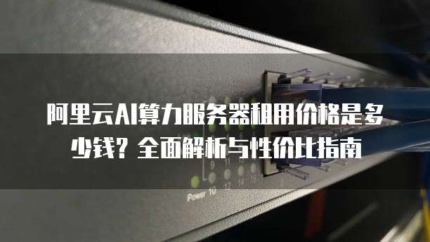 阿里云AI算力服务器租用价格是多少钱？全面解析与性价比指南