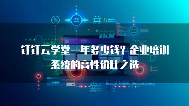 钉钉云学堂一年多少钱？企业培训系统的高性价比之选