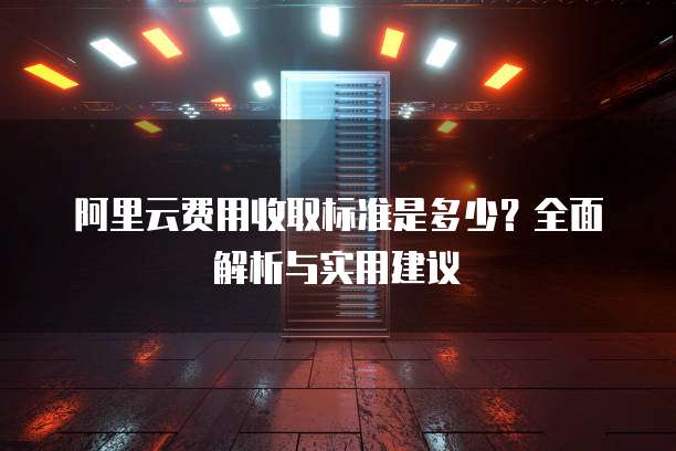 阿里云费用收取标准是多少？全面解析与实用建议