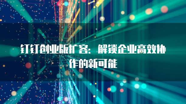 钉钉创业版扩容：解锁企业高效协作的新可能