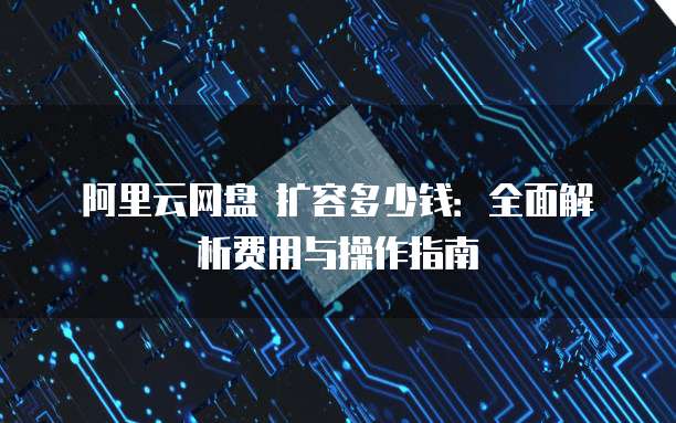 阿里云网盘 扩容多少钱:全面解析费用与操作指南