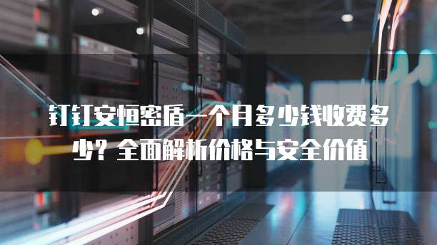 钉钉安恒密盾一个月多少钱收费多少?全面解析价格与安全价值
