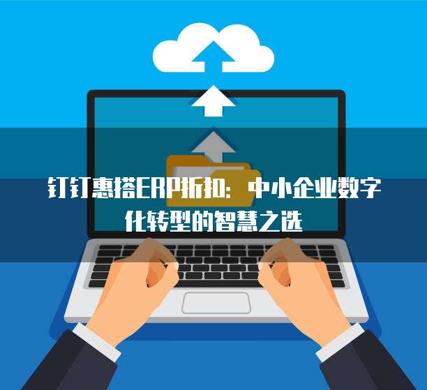 钉钉惠搭ERP折扣:中小企业数字化转型的智慧之选