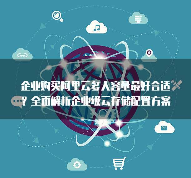 企业购买阿里云多大容量最好合适?全面解析企业级云存储配置方案