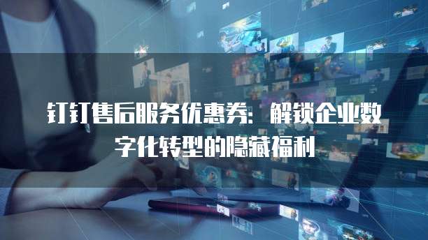 钉钉售后服务优惠券：解锁企业数字化转型的隐藏福利