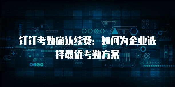 钉钉考勤确认续费：如何为企业选择最优考勤方案