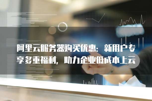 阿里云服务器购买优惠:新用户专享多重福利,助力企业低成本上云