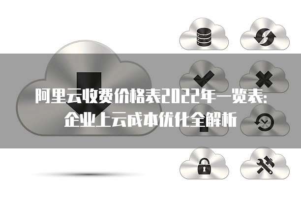 阿里云收费价格表2022年一览表:企业上云成本优化全解析