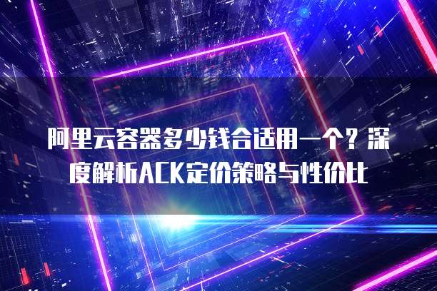 阿里云容器多少钱合适用一个?深度解析ACK定价策略与性价比