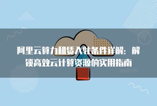阿里云算力租赁入驻条件详解：解锁高效云计算资源的实用指南