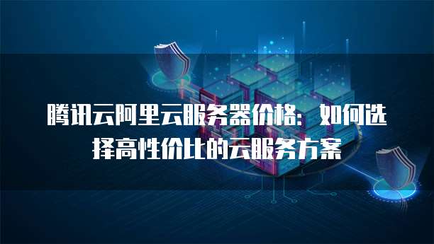 腾讯云阿里云服务器价格:如何选择高性价比的云服务方案