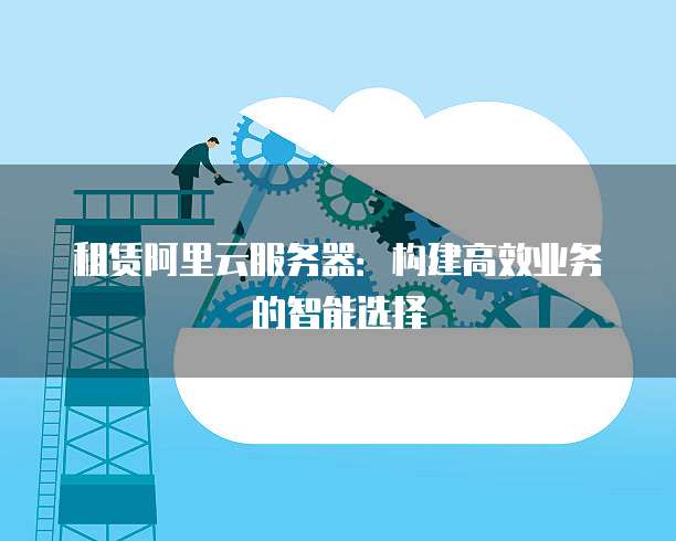 租赁阿里云服务器：构建高效业务的智能选择