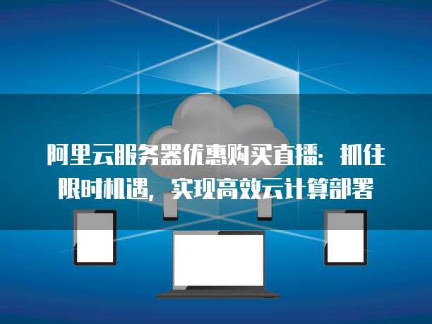 阿里云服务器优惠购买直播:抓住限时机遇,实现高效云计算部署