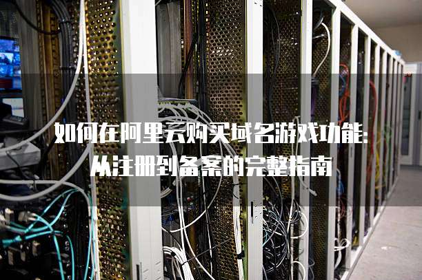 如何在阿里云购买域名游戏功能：从注册到备案的完整指南