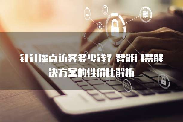 钉钉魔点访客多少钱？智能门禁解决方案的性价比解析