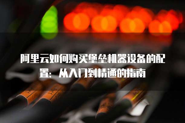 阿里云如何购买堡垒机器设备的配置:从入门到精通的指南