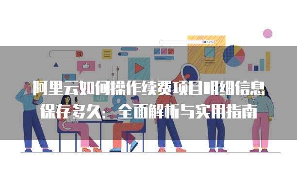 阿里云如何操作续费项目明细信息保存多久:全面解析与实用指南