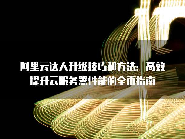 阿里云达人升级技巧和方法：高效提升云服务器性能的全面指南