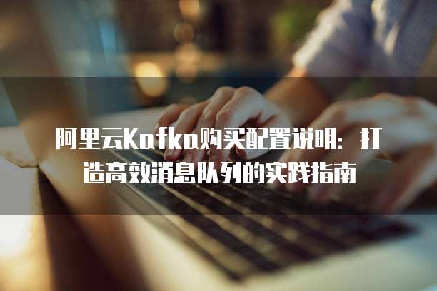 阿里云Kafka购买配置说明：打造高效消息队列的实践指南