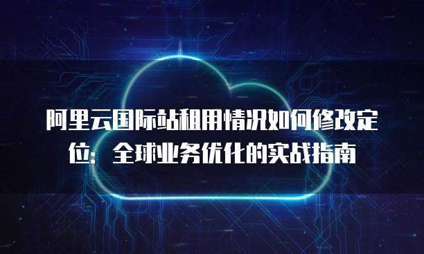 阿里云国际站租用情况如何修改定位:全球业务优化的实战指南