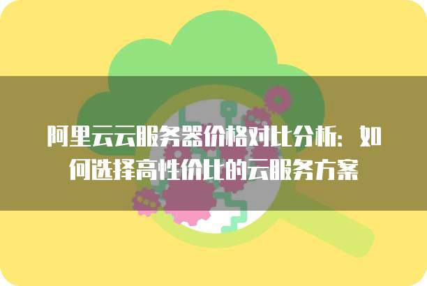 阿里云云服务器价格对比分析:如何选择高性价比的云服务方案