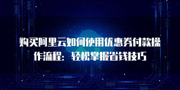 购买阿里云如何使用优惠券付款操作流程:轻松掌握省钱技巧
