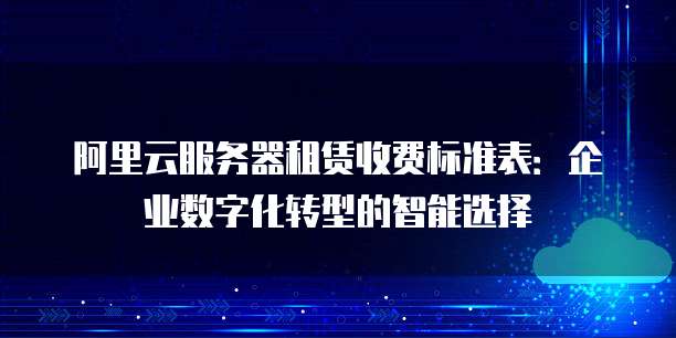 阿里云服务器租赁收费标准表：企业数字化转型的智能选择
